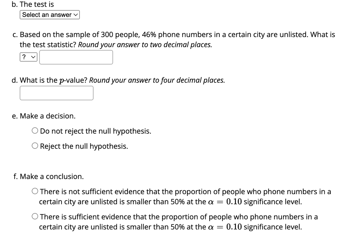 b. The test is
Select an answer ✓
c. Based on the sample of 300 people, 46% phone numbers in a certain city are unlisted. What is
the test statistic? Round your answer to two decimal places.
?
d. What is the p-value? Round your answer to four decimal places.
e. Make a decision.
Do not reject the null hypothesis.
O Reject the null hypothesis.
f. Make a conclusion.
O There is not sufficient evidence that the proportion of people who phone numbers in a
certain city are unlisted is smaller than 50% at the a = 0.10 significance level.
O There is sufficient evidence that the proportion of people who phone numbers in a
certain city are unlisted is smaller than 50% at the a 0.10 significance level.
-