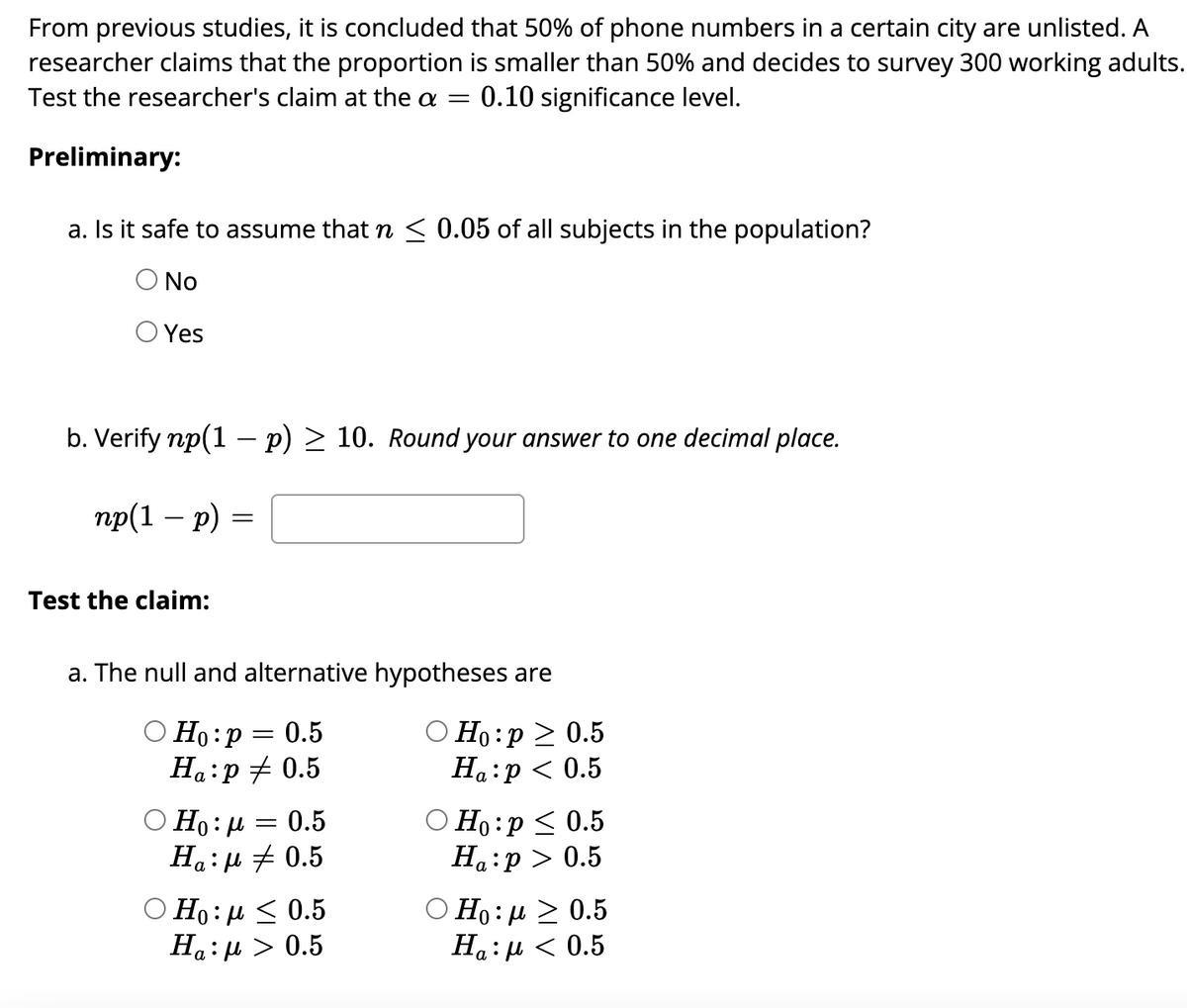 From previous studies, it is concluded that 50% of phone numbers in a certain city are unlisted. A
researcher claims that the proportion is smaller than 50% and decides to survey 300 working adults.
Test the researcher's claim at the a = : 0.10 significance level.
Preliminary:
a. Is it safe to assume that n ≤ 0.05 of all subjects in the population?
Ο No
Yes
b. Verify np(1 - p) ≥ 10. Round your answer to one decimal place.
np(1 − p) =
=
Test the claim:
a. The null and alternative hypotheses are
Ho: p = 0.5
Ha:p = 0.5
=
0.5
Ο Ηo:μ
Ha: μ + 0.5
Ho:μ < 0.5
Ha: μ > 0.5
Ho:p> 0.5
Ha:p < 0.5
O Ho: p ≤ 0.5
Ha:p> 0.5
Ο Ηo : μ 2 0.5
Ha: μ < 0.5
:μ<