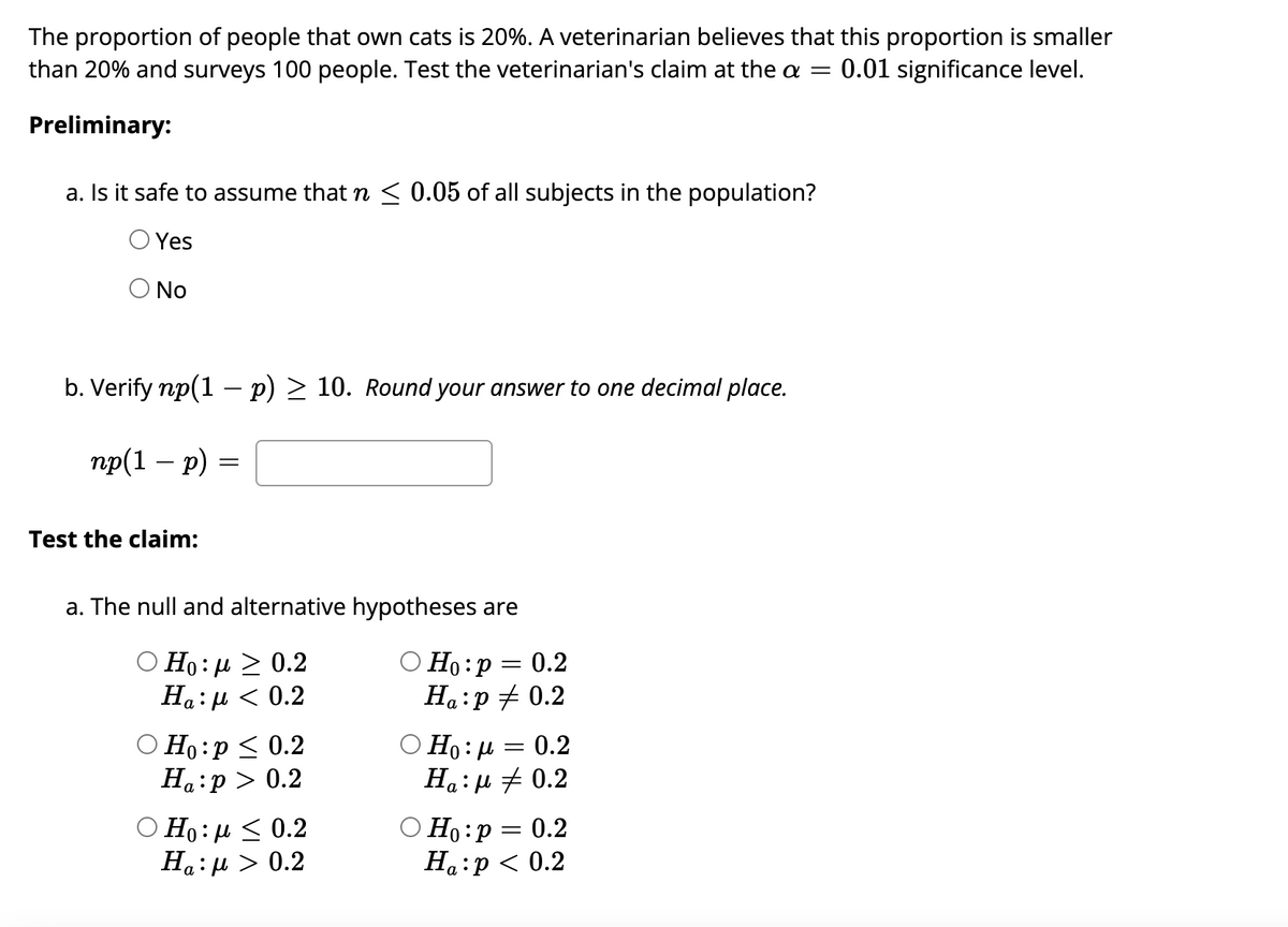 The proportion of people that own cats is 20%. A veterinarian believes that this proportion is smaller
than 20% and surveys 100 people. Test the veterinarian's claim at the a = 0.01 significance level.
Preliminary:
a. Is it safe to assume that n ≤ 0.05 of all subjects in the population?
Yes
O No
b. Verify np(1 - p) ≥ 10. Round your answer to one decimal place.
np(1 - p)
Test the claim:
=
a. The null and alternative hypotheses are
O Ho: P
Ο Ho: μ > 0.2
Ha:μ < 0.2
Ho:p ≤ 0.2
Ha:p> 0.2
Ο Η: μ < 0.2
Ha:μ > 0.2
Ha:p 0.2
Ηο:μ
Ha:
= = 0.2
O
=
0.2
0.2
Ho: p = 0.2
Ha:p < 0.2