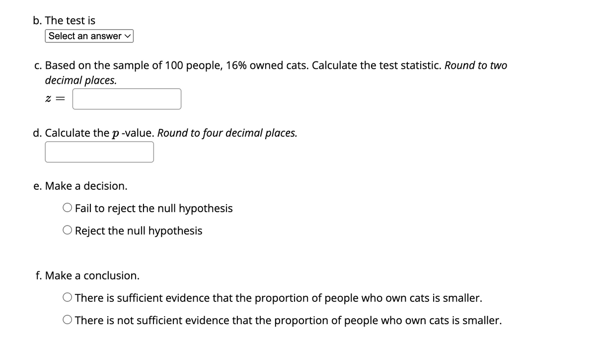 b. The test is
Select an answer ✓
c. Based on the sample of 100 people, 16% owned cats. Calculate the test statistic. Round to two
decimal places.
2 =
d. Calculate the p-value. Round to four decimal places.
e. Make a decision.
O Fail to reject the null hypothesis
O Reject the null hypothesis
f. Make a conclusion.
O There is sufficient evidence that the proportion of people who own cats is smaller.
O There is not sufficient evidence that the proportion of people who own cats is smaller.