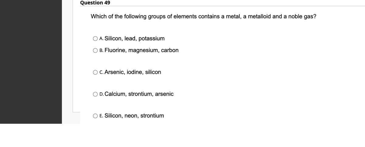 Question 49
Which of the following groups of elements contains a metal, a metalloid and a noble gas?
A. Silicon, lead, potassium
B. Fluorine, magnesium, carbon
C. Arsenic, iodine, silicon
D. Calcium, strontium, arsenic
E. Silicon, neon, strontium