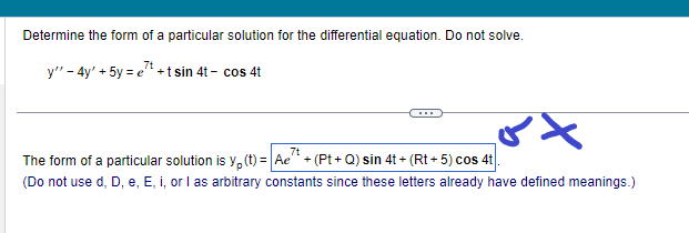 Determine the form of a particular solution for the differential equation. Do not solve.
7t
y" - 4y' + 5y = et+t sin 4t- cos 4t
ox
7t
The form of a particular solution is y(t) = Ae^¹ + (Pt+Q) sin 4t+ (Rt + 5) cos 4t.
(Do not use d, D, e, E, i, or I as arbitrary constants since these letters already have defined meanings.)