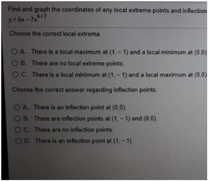 Find and graph the coordinates of any local extreme points and inflection
617
y= 6x-7x
Choose the correct local extrema.
OA. There is a local maximum at (1,- 1) and a local minimum at (0,0)
OB. There are no local extreme points.
OC. There is a local minimum at (1,- 1) and a local maximum at (0,0)
Choose the correct answer regarding inflection points.
A. There is an inflection point at (0,0).
OB. There are inflection points at (1,- 1) and (0,0).
OC. There are no inflection points.
OD. There is an inflection point at (1,- 1).
