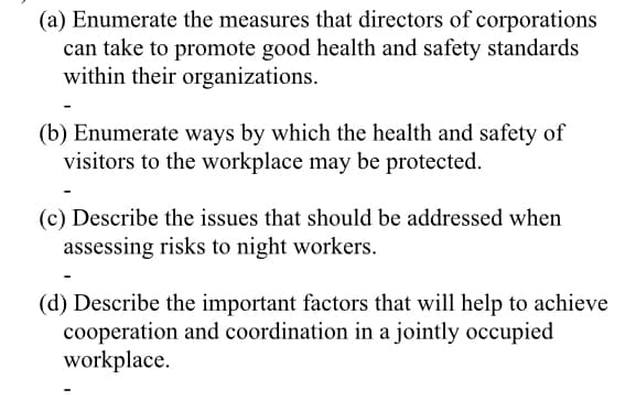 (a) Enumerate the measures that directors of corporations
can take to promote good health and safety standards
within their organizations.
(b) Enumerate ways by which the health and safety of
visitors to the workplace may be protected.
(c) Describe the issues that should be addressed when
assessing risks to night workers.
(d) Describe the important factors that will help to achieve
cooperation and coordination in a jointly occupied
workplace.
