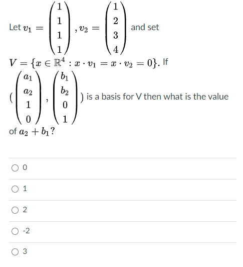 -{)---
00
1
1
Let vi =
1
2
and set
3
U2 =
1
4
V = {x € R* : x · v1 = x · v2 = 0}. If
a2
b2
is a basis for V then what is the value
of a2 + bị?
-2
3
1.
2.
