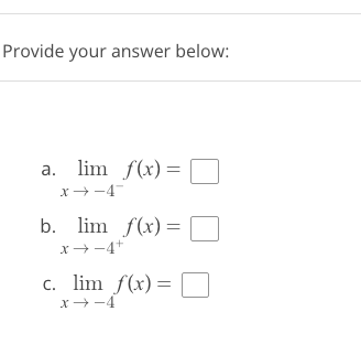 ### Limit Evaluation Practice Problems

Provide your answer below:

**Question a:** 
\[ \lim_{{x \to -4^-}} f(x) = \Box \]

**Question b:** 
\[ \lim_{{x \to -4^+}} f(x) = \Box \]

**Question c:** 
\[ \lim_{{x \to -4}} f(x) = \Box \]

### Instructions:

Evaluate the given limits for the function \( f(x) \) as \( x \) approaches \(-4\) from the left, right, and both sides respectively. Fill in the boxes with your answers.