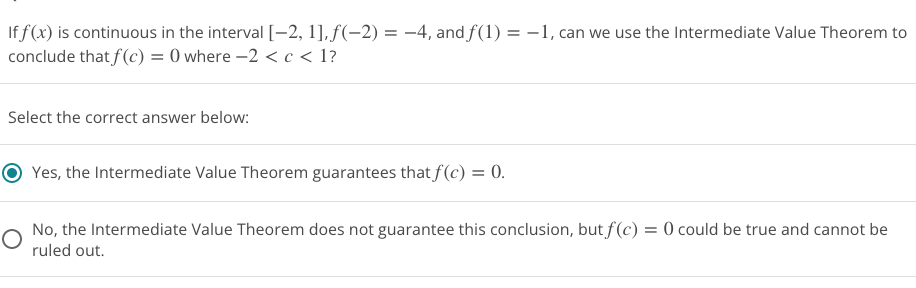 ---

**Intermediate Value Theorem Application**

*Problem Statement:*
If \( f(x) \) is continuous in the interval \([-2, 1]\), \( f(-2) = -4 \), and \( f(1) = -1 \), can we use the Intermediate Value Theorem to conclude that \( f(c) = 0 \) where \(-2 < c < 1\)?

*Select the correct answer below:*

- ⦿ Yes, the Intermediate Value Theorem guarantees that \( f(c) = 0 \).
  
- ◯ No, the Intermediate Value Theorem does not guarantee this conclusion, but \( f(c) = 0 \) could be true and cannot be ruled out.

*Explanation:*
The Intermediate Value Theorem states that if a function \( f(x) \) is continuous on a closed interval \([a, b]\) and \( N \) is any number between \( f(a) \) and \( f(b) \), then there exists at least one number \( c \) in the interval \((a, b)\) such that \( f(c) = N \). 

In this case:
- The function \( f(x) \) is continuous on \([-2, 1]\).
- \( f(-2) = -4 \) and \( f(1) = -1 \).

Since \( 0 \) lies between \( -4 \) and \( -1 \), by the Intermediate Value Theorem, there must exist some \( c \) in the interval \((-2, 1)\) such that \( f(c) = 0 \).

Therefore, the correct response is:
**Yes, the Intermediate Value Theorem guarantees that \( f(c) = 0 \).**

---