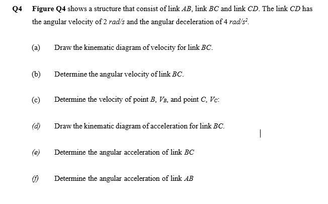 Q4 Figure Q4 shows a structure that consist of link AB, link BC and link CD. The link CD has
the angular velocity of 2 rad's and the angular deceleration of 4 radis'.
(a)
Draw the kinematic diagram of velocity for link BC.
(b)
Determine the angular velocity of link BC.
(c)
Determine the velocity of point B, V3, and point C, Vc:
(d)
Draw the kinematic diagram of acceleration for link BC.
|
(e)
Determine the angular acceleration of link BC
Determine the angular acceleration of link AB
