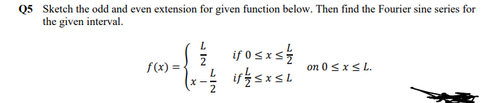 Q5 Sketch the odd and even extension for given function below. Then find the Fourier sine series for
the given interval.
L
if 0sxs
ifsxsL
2
f(x) =
on 0 < x< L.
L
X - -
2
