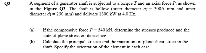 Q3
A segment of a generator shaft is subjected to a torque T and an axial force P, as shown
in the Figure Q3. The shaft is hollow (outer diameter d2 = 300A mm and inner
diameter di = 250 mm) and delivers 1800 kW at 4.0 Hz.
(a)
If the compressive force P = 540 kN, determine the stresses produced and the
state of plane stress on its surface.
Calculate the principal stresses and the maximum in-plane shear stress in the
shaft. Specify the orientation of the element in each case.
(b)
