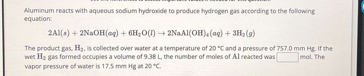 Aluminum reacts with aqueous sodium hydroxide to produce hydrogen gas according to the following
equation:
2Al(s) + 2NaOH(aq) + 6H₂O(l) → 2NaAl(OH)4 (aq) + 3H₂(g)
The product gas, H2, is collected over water at a temperature of 20 °C and a pressure of 757.0 mm Hg. If the
wet H₂ gas formed occupies a volume of 9.38 L, the number of moles of Al reacted was
mol. The
vapor pressure of water is 17.5 mm Hg at 20 °C.