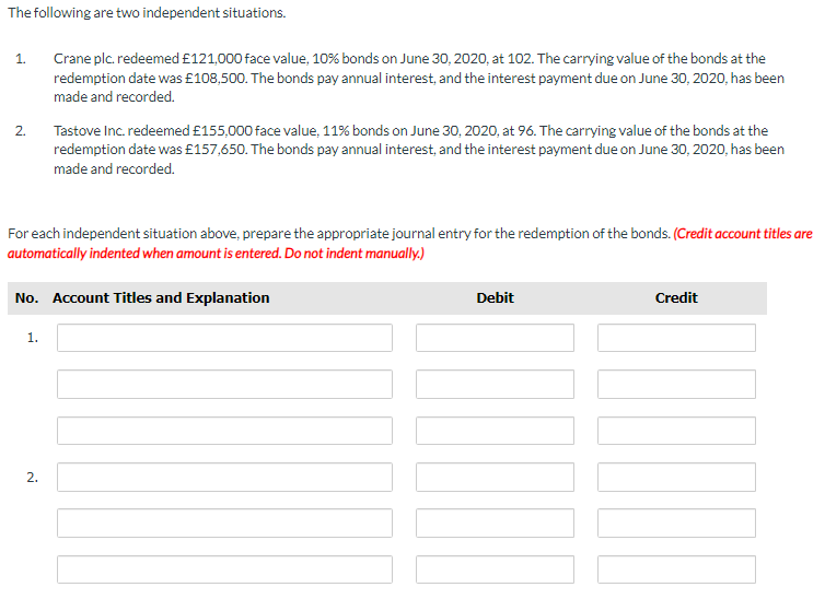 The following are two independent situations.
1.
2.
Crane plc. redeemed £121,000 face value, 10% bonds on June 30, 2020, at 102. The carrying value of the bonds at the
redemption date was £108,500. The bonds pay annual interest, and the interest payment due on June 30, 2020, has been
made and recorded.
For each independent situation above, prepare the appropriate journal entry for the redemption of the bonds. (Credit account titles are
automatically indented when amount is entered. Do not indent manually.)
1.
Tastove Inc. redeemed £155,000 face value, 11% bonds on June 30, 2020, at 96. The carrying value of the bonds at the
redemption date was £157,650. The bonds pay annual interest, and the interest payment due on June 30, 2020, has been
made and recorded.
No. Account Titles and Explanation
2.
Debit
Credit
NAR