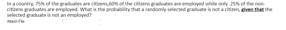 In a country, 75% of the graduates are citizens,60% of the citizens graduates are employed while only 25% of the non-
citizens graduates are employed. What is the probability that a randomly selected graduate is not a citizen, given that the
selected graduate is not an employed?
Attach File
