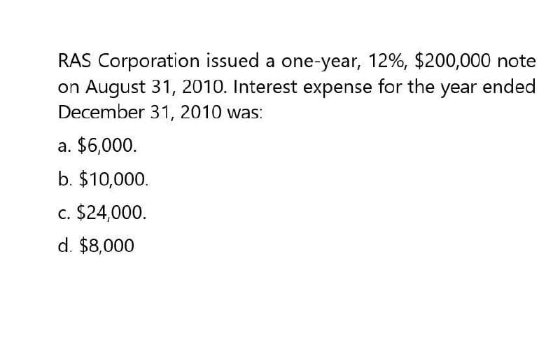 RAS Corporation issued a one-year, 12%, $200,000 note
on August 31, 2010. Interest expense for the year ended
December 31, 2010 was:
a. $6,000.
b. $10,000.
c. $24,000.
d. $8,000