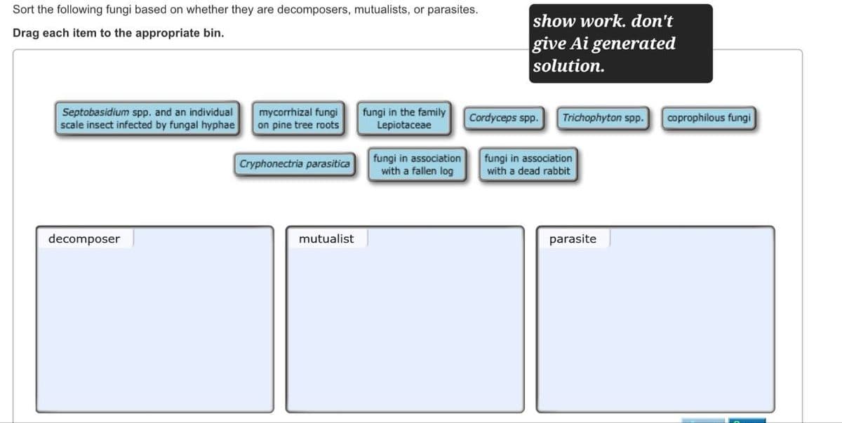 Sort the following fungi based on whether they are decomposers, mutualists, or parasites.
Drag each item to the appropriate bin.
show work. don't
give Ai generated
solution.
Septobasidium spp. and an individual
scale insect infected by fungal hyphae
decomposer
mycorrhizal fungi
on pine tree roots
fungi in the family
Lepiotaceae
Cordyceps spp.
Trichophyton spp.
coprophilous fungi
Cryphonectria parasitica
mutualist
fungi in association
with a fallen log
fungi in association
with a dead rabbit
parasite