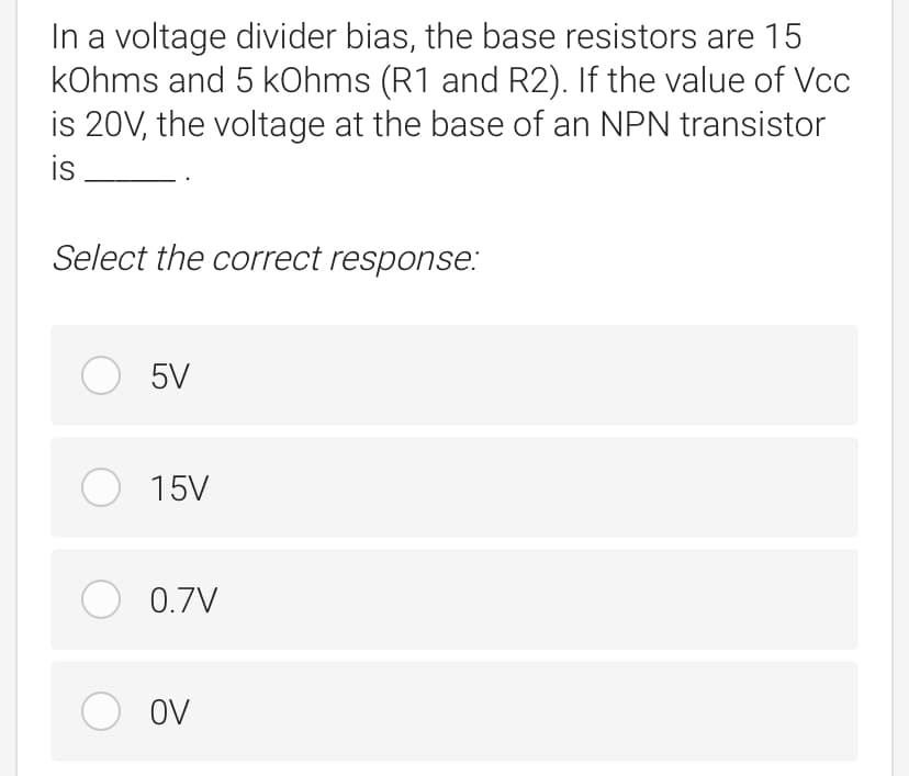 In a voltage divider bias, the base resistors are 15
kOhms and 5 kOhms (R1 and R2). If the value of Vcc
is 20V, the voltage at the base of an NPN transistor
is
Select the correct response:
O 5V
O 15V
O 0.7V
O oV
