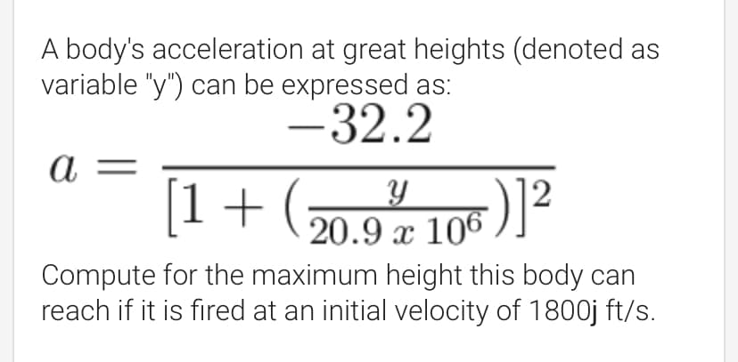 A body's acceleration at great heights (denoted as
variable "y") can be expressed as:
-32.2
а -
[1+ (7
20.9 x 106 )]<
Compute for the maximum height this body can
reach if it is fired at an initial velocity of 1800j ft/s.
