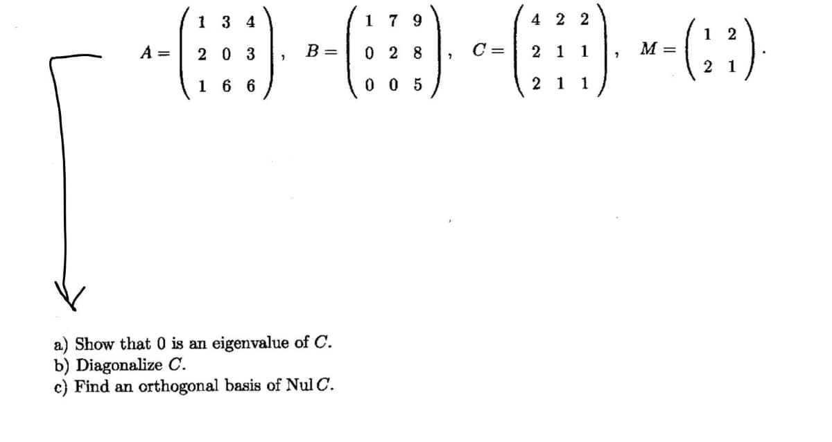 1 3 4
1 7 9
4 2 2
(:)
1 2
A =
20 3
B =
0 2 8
C =
2 1
1
M =
2 1
1 6 6
0 0 5
1
1
a) Show that 0 is an eigenvalue of C.
b) Diagonalize C.
c) Find an orthogonal basis of Nul C.
