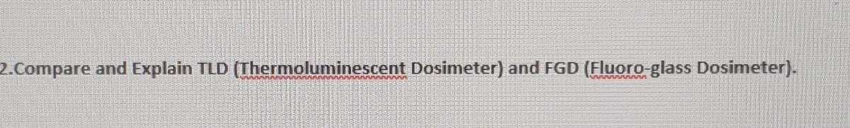 2.Compare and Explain TLD (Thermoluminescent Dosimeter) and FGD (Fluoro-glass Dosimeter).
