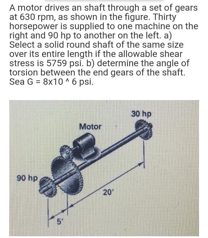 A motor drives an shaft through a set of gears
at 630 rpm, as shown in the figure. Thirty
horsepower is supplied to one machine on the
right and 90 hp to another on the left. a)
Select a solid round shaft of the same size
over its entire length if the allowable shear
stress is 5759 psi. b) determine the angle of
torsion between the end gears of the shaft.
Sea G = 8x10 ^ 6 psi.
30 hp
Motor
90 hp
20
in
