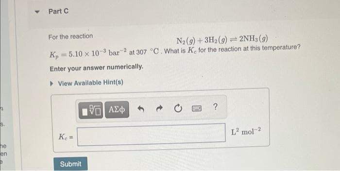 Part C
For the reaction
N2(9) +3H2 (g) 2NH3(g)
K, = 5.10 x 10-3 bar 2 at 307 °C. What is K. for the reaction at this temperature?
Enter your answer numerically.
> View Available Hint(s)
?
S.
Ke =
L mol-2
he
en
Submit
