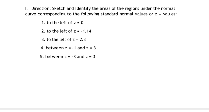 II. Direction: Sketch and identify the areas of the regions under the normal
curve corresponding to the following standard normal values or z – values:
1. to the left of z = 0
2. to the left of z = -1.14
3. to the left of z = 2.3
4. between z = -1 and z = 3
5. between z = -3 and z = 3
