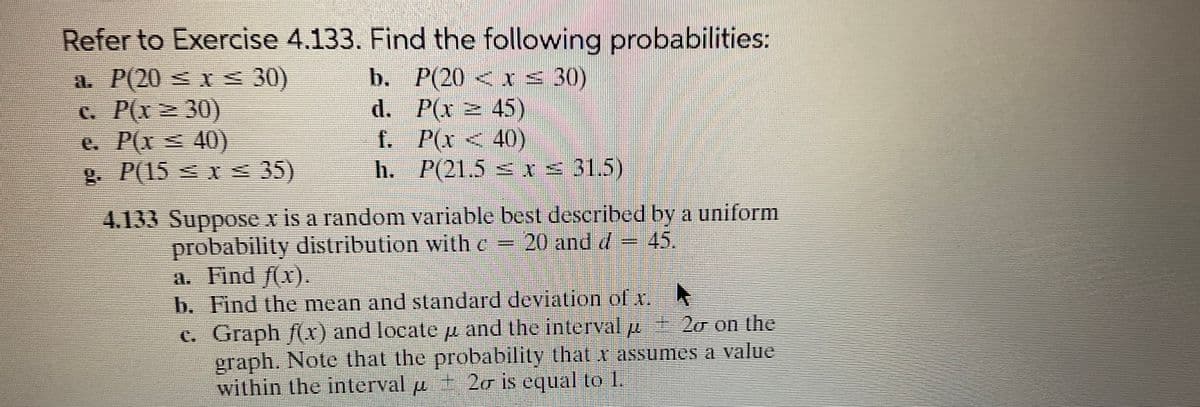 Refer to Exercise 4.133. Find the following probabilities:
P(20 < x≤30)
P(x
45)
a. P(20 ≤ x ≤ 30)
c. P(x ≥30)
e. P(x ≤ 40)
g. P(15 ≤ x ≤ 35)
b.
d.
f.
h.
P(x40)
P(21.5 ≤ x ≤ 31.5)
4.133 Suppose x is a random variable best described by a uniform
probability distribution with c = 20 and d = 45.
a. Find f(x).
b. Find the mean and standard deviation of x. Ą
c.
Graph f(x) and locate µ and the interval μ- 2o on the
graph. Note that the probability that x assumes a value
within the interval µ ± 2σ is equal to 1.