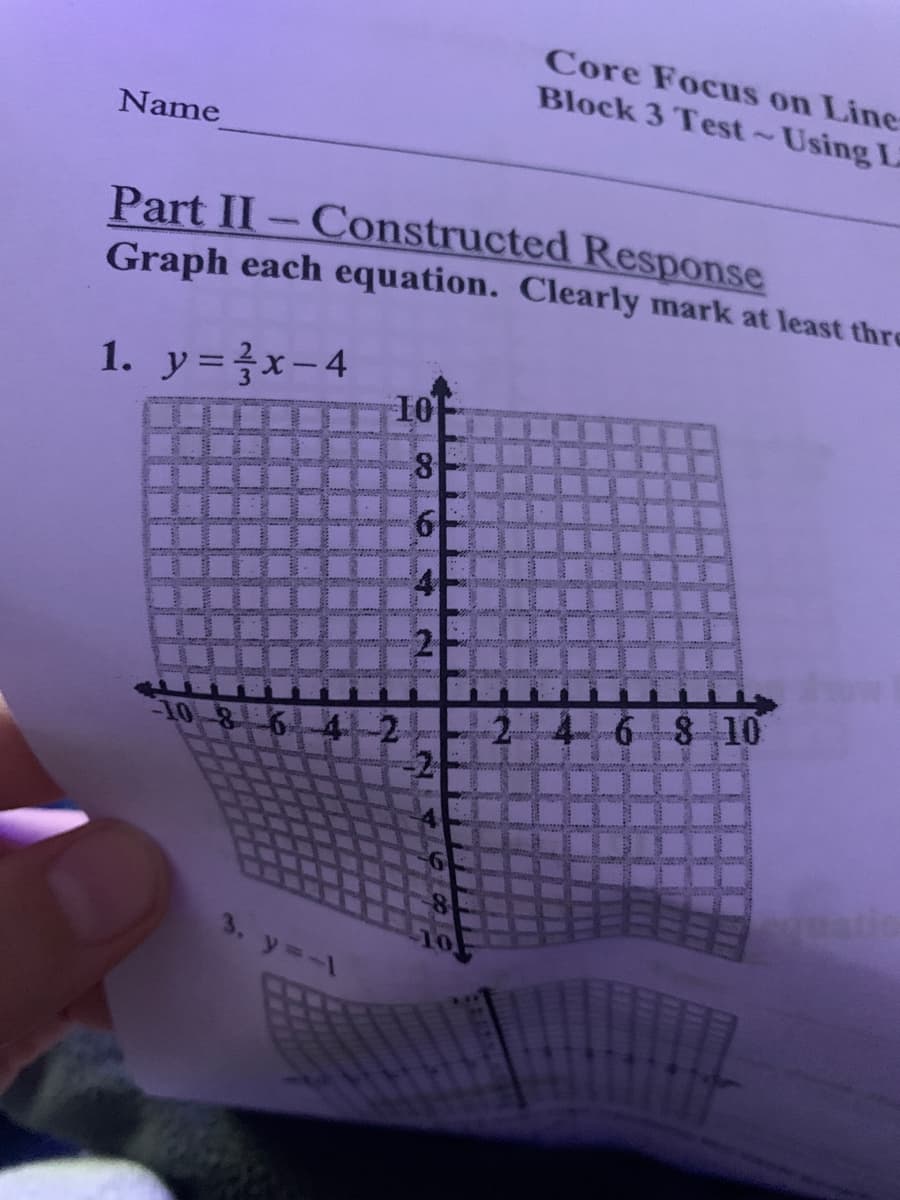 Core Focus on Line
Block 3 Test~Using L
Name
Part II-Constructed Response
Graph each equation. Clearly mark at least thre
1. y=}x-4
10
6 8 10
10
6-4-2
3. y=-1
2.
2.
