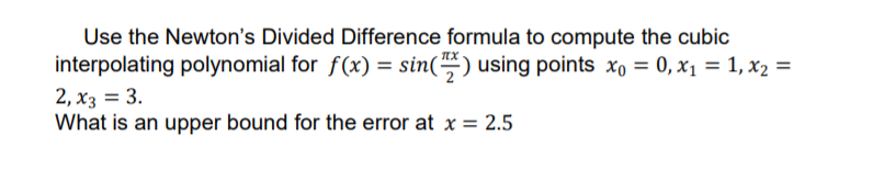 Use the Newton's Divided Difference formula to compute the cubic
interpolating polynomial for f(x) = sin() using points xo = 0, x1 = 1, x2 =
2, x3 = 3.
What is an upper bound for the error at x = 2.5
