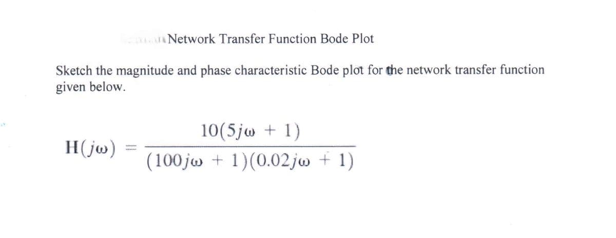 Network Transfer Function Bode Plot
Sketch the magnitude and phase characteristic Bode plot for the network transfer function
given below.
10(5jw + 1)
H(jw)
(100jw + 1)(0.02jw + 1)