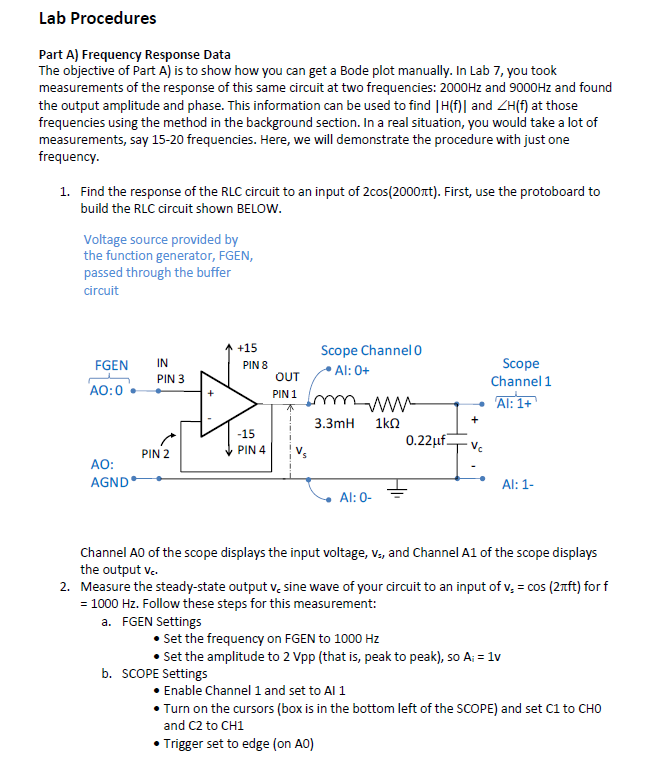 Lab Procedures
Part A) Frequency Response Data
The objective of Part A) is to show how you can get a Bode plot manually. In Lab 7, you took
measurements of the response of this same circuit at two frequencies: 2000Hz and 9000Hz and found
the output amplitude and phase. This information can be used to find | H(f)] and ZH(f) at those
frequencies using the method in the background section. In a real situation, you would take a lot of
measurements, say 15-20 frequencies. Here, we will demonstrate the procedure with just one
frequency.
1. Find the response of the RLC circuit to an input of 2cos(2000πt). First, use the protoboard to
build the RLC circuit shown BELOW.
Voltage source provided by
the function generator, FGEN,
passed through the buffer
circuit
+15
Scope Channel 0
FGEN
IN
PIN 8
Al: 0+
PIN 3
OUT
Scope
Channel 1
AO:0
PIN 1
www
Al: 1+
3.3mH
1ΚΩ
+
-15
0.22μuf
PIN 2
PIN 4
AO:
AGND
Al: 1-
Al: 0-
Channel AO of the scope displays the input voltage, V., and Channel A1 of the scope displays
the output vc.
2. Measure the steady-state output v. sine wave of your circuit to an input of v = cos (2лft) for f
= 1000 Hz. Follow these steps for this measurement:
a. FGEN Settings
• Set the frequency on FGEN to 1000 Hz
• Set the amplitude to 2 Vpp (that is, peak to peak), so A; = 1v
b. SCOPE Settings
• Enable Channel 1 and set to Al 1
• Turn on the cursors (box is in the bottom left of the SCOPE) and set C1 to CHO
and C2 to CH1
• Trigger set to edge (on AO)