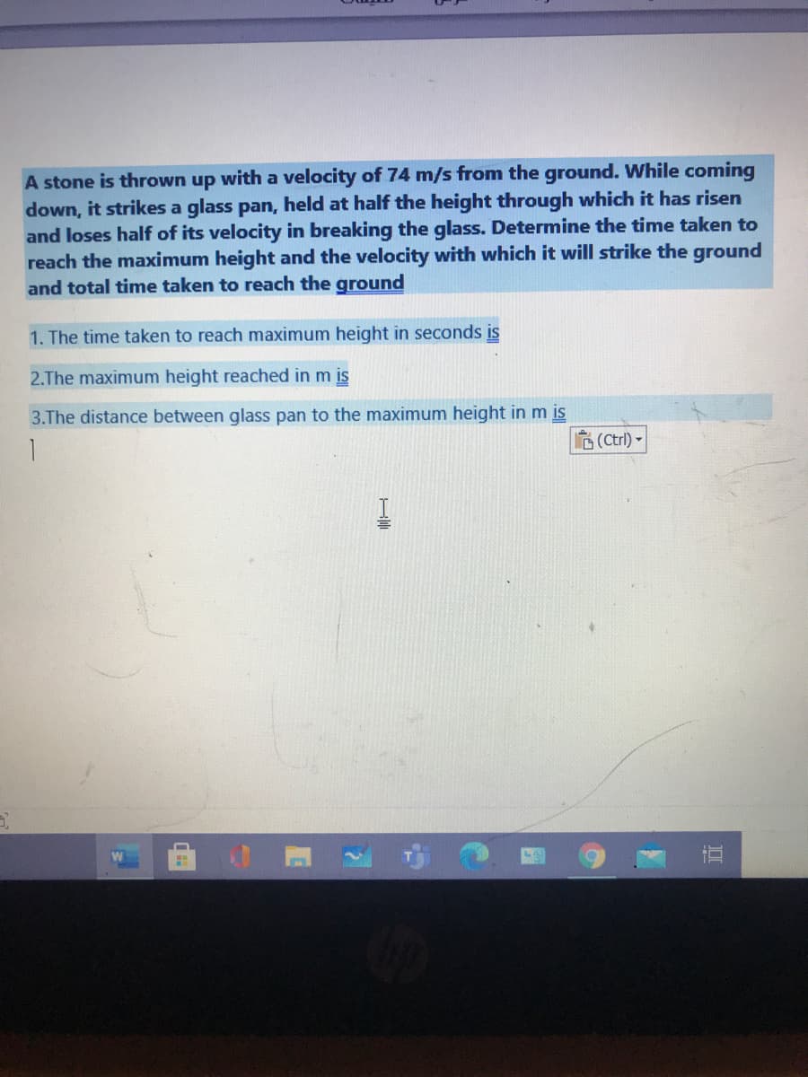 A stone is thrown up with a velocity of 74 m/s from the ground. While coming
down, it strikes a glass pan, held at half the height through which it has risen
and loses half of its velocity in breaking the glass. Determine the time taken to
reach the maximum height and the velocity with which it will strike the ground
and total time taken to reach the ground
1. The time taken to reach maximum height in seconds is
2.The maximum height reached in m is
3.The distance between glass pan
the maximum height in m is
A (Ctrl) -
