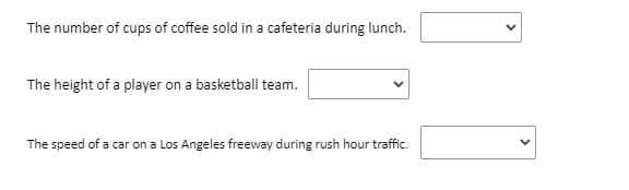 The number of cups of coffee sold in a cafeteria during lunch.
The height of a player on a basketball team.
The speed of a car on a Los Angeles freeway during rush hour traffic.
