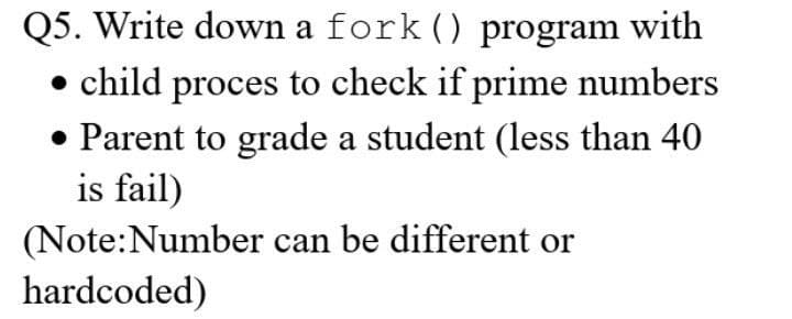 Q5. Write down a fork () program with
• child proces to check if prime numbers
• Parent to grade a student (less than 40
is fail)
(Note:Number can be different or
hardcoded)
