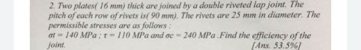2. Two plates( 16 mm) thick are joined by a double riveted lap joint. The
pitch of each row of rivets is( 90 mm). The rivets are 25 mm in diameter. The
permissible stresses are as follows:
at = 140 MPa; t = 110 MPa and ac = 240 MPa Find the efficiency of the
joint,
%3D
[Ans. 53.5%)
