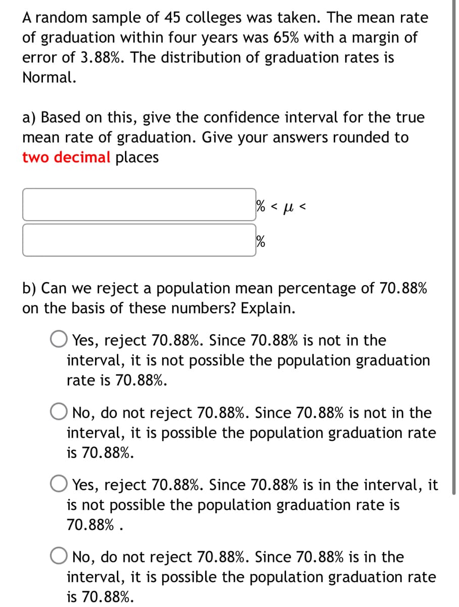 A random sample of 45 colleges was taken. The mean rate
of graduation within four years was 65% with a margin of
error of 3.88%. The distribution of graduation rates is
Normal.
a) Based on this, give the confidence interval for the true
mean rate of graduation. Give your answers rounded to
two decimal places
% < µ <
b) Can we reject a population mean percentage of 70.88%
on the basis of these numbers? Explain.
Yes, reject 70.88%. Since 70.88% is not in the
interval, it is not possible the population graduation
rate is 70.88%.
No, do not reject 70.88%. Since 70.88% is not in the
interval, it is possible the population graduation rate
is 70.88%.
Yes, reject 70.88%. Since 70.88% is in the interval, it
is not possible the population graduation rate is
70.88% .
No, do not reject 70.88%. Since 70.88% is in the
interval, it is possible the population graduation rate
is 70.88%.
