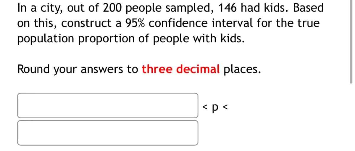 In a city, out of 200 people sampled, 146 had kids. Based
on this, construct
population proportion of people with kids.
95% confidence interval for the true
Round your answers to three decimal places.
< p <
