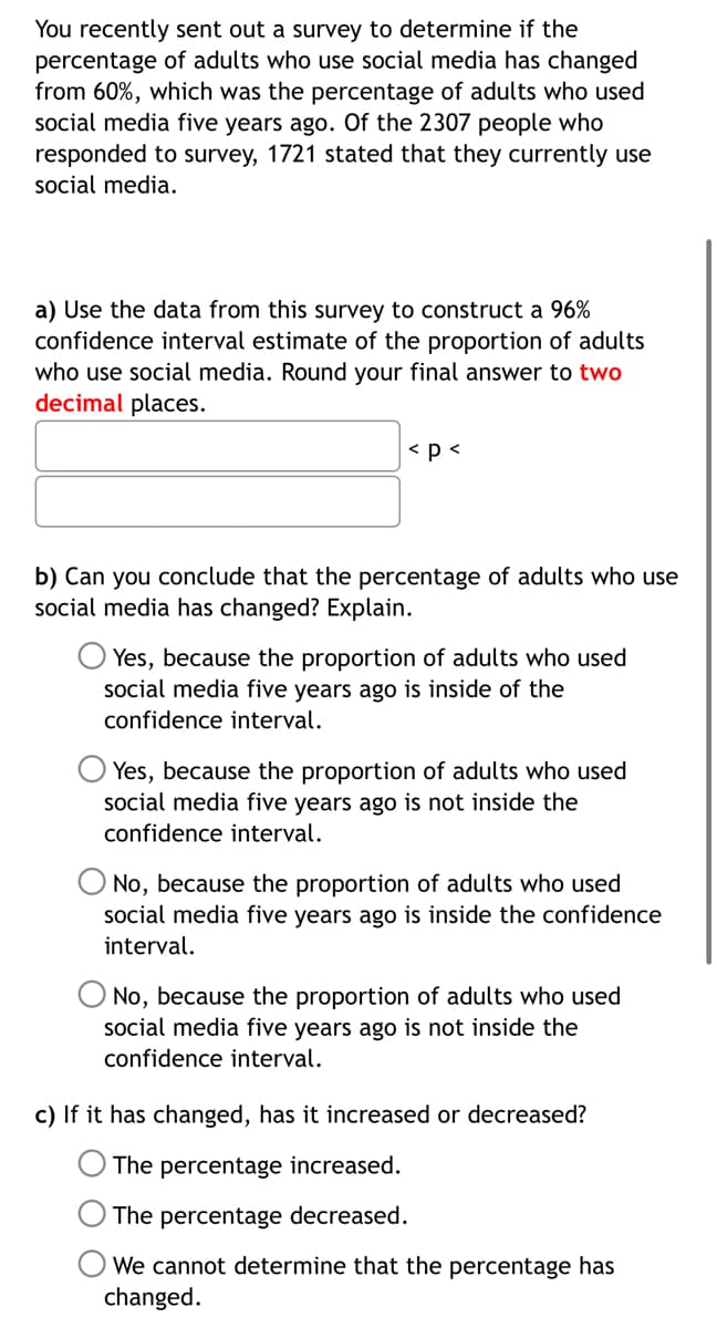 You recently sent out a survey to determine if the
percentage of adults who use social media has changed
from 60%, which was the percentage of adults who used
social media five years ago. Of the 2307 people who
responded to survey, 1721 stated that they currently use
social media.
a) Use the data from this survey to construct a 96%
confidence interval estimate of the proportion of adults
who use social media. Round your final answer to two
decimal places.
< p <
b) Can you conclude that the percentage of adults who use
social media has changed? Explain.
Yes, because the proportion of adults who used
social media five years ago is inside of the
confidence interval.
Yes, because the proportion of adults who used
social media five years ago is not inside the
confidence interval.
No, because the proportion of adults who used
social media five years ago is inside the confidence
interval.
No, because the proportion of adults who used
social media five years ago is not inside the
confidence interval.
c) If it has changed, has it increased or decreased?
The percentage increased.
The percentage decreased.
We cannot determine that the percentage has
changed.
