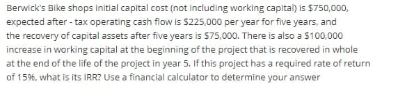 Berwick's Bike shops initial capital cost (not including working capital) is $750,000,
expected after - tax operating cash flow is $225,000 per year for five years, and
the recovery of capital assets after five years is $75,000. There is also a $100,000
increase in working capital at the beginning of the project that is recovered in whole
at the end of the life of the project in year 5. If this project has a required rate of return
of 15%, what is its IRR? Use a financial calculator to determine your answer
