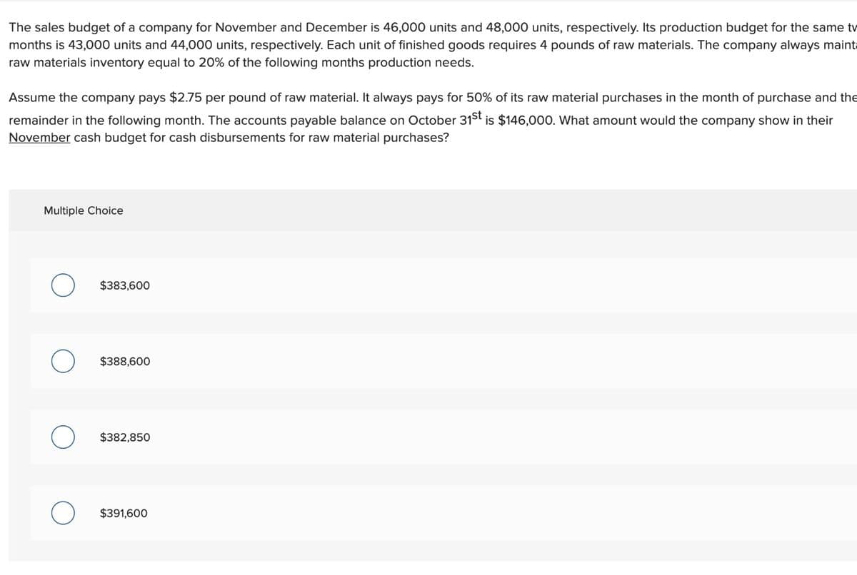 The sales budget of a company for November and December is 46,000 units and 48,000 units, respectively. Its production budget for the same tv
months is 43,000 units and 44,000 units, respectively. Each unit of finished goods requires 4 pounds of raw materials. The company always mainta
raw materials inventory equal to 20% of the following months production needs.
Assume the company pays $2.75 per pound of raw material. It always pays for 50% of its raw material purchases in the month of purchase and the
remainder in the following month. The accounts payable balance on October 315t is $146,000. What amount would the company show in their
November cash budget for cash disbursements for raw material purchases?
Multiple Choice
$383,600
$388,600
$382,850
$391,600
