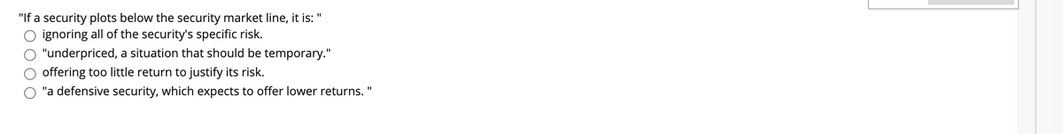 "If a security plots below the security market line, it is:
ignoring all of the security's specific risk.
"underpriced, a situation that should be temporary."
offering too little return to justify its risk.
"a defensive security, which expects to offer lower returns. "
%3D
