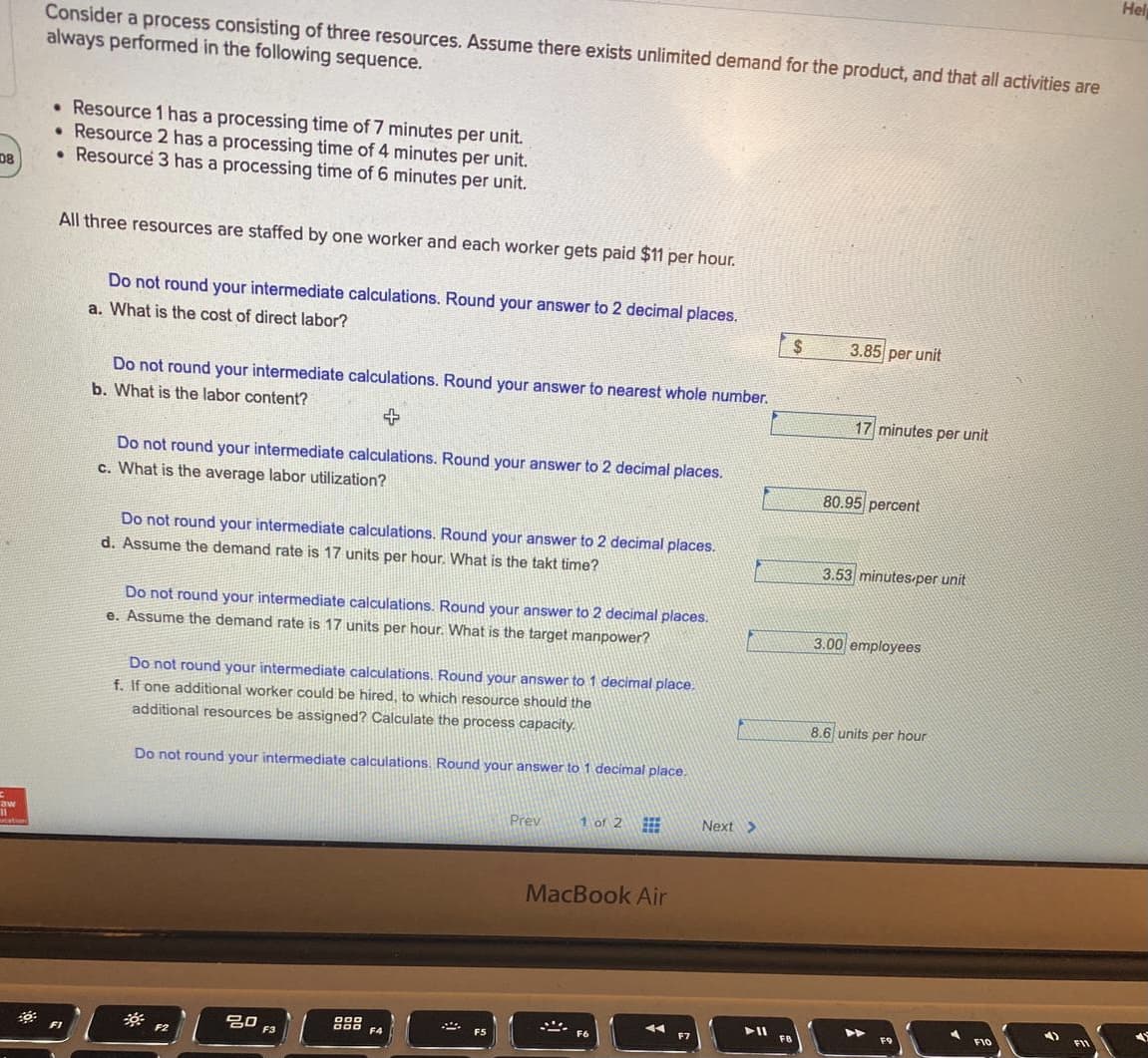 Hel
Consider a process consisting of three resources. Assume there exists unlimited demand for the product, and that all activities are
always performed in the following sequence.
• Resource 1 has a processing time of 7 minutes per unit.
• Resource 2 has a processing time of 4 minutes per unit.
• Resource 3 has a processing time of 6 minutes per unit.
DB
All three resources are staffed by one worker and each worker gets paid $11 per hour.
Do not round your intermediate calculations. Round your answer to 2 decimal places.
a. What is the cost of direct labor?
2$
3.85 per unit
Do not round your intermediate calculations. Round your answer to nearest whole number.
b. What is the labor content?
17 minutes per unit
Do not round your intermediate calculations. Round your answer to 2 decimal places.
c. What is the average labor utilization?
80.95 percent
Do not round your intermediate calculations. Round your answer to 2 decimal places.
d. Assume the demand rate is 17 units per hour. What is the takt time?
3.53 minutes per unit
Do not round your intermediate calculations. Round your answer to 2 decimal places.
e. Assume the demand rate is 17 units per hour. What is the target manpower?
3.00 employees
Do not round your intermediate calculations, Round your answer to 1 decimal place.
f. If one additional worker could be hired, to which resource should the
additional resources be assigned? Calculate the process capacity.
8.6 units per hour
Do not round your intermediate calculations. Round your answer to 1 decimal place.
Prev
1 of 2
Next >
aw
MacBook Air
F10
000
F4
FB
吕0
F3
F5
F1
F2
