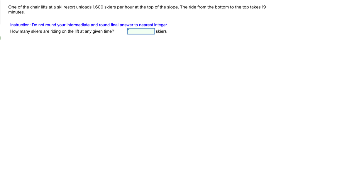 One of the chair lifts at a ski resort unloads 1,600 skiers per hour at the top of the slope. The ride from the bottom to the top takes 19
minutes.
Instruction: Do not round your intermediate and round final answer to nearest integer.
How many skiers are riding on the lift at any given time?
skiers
