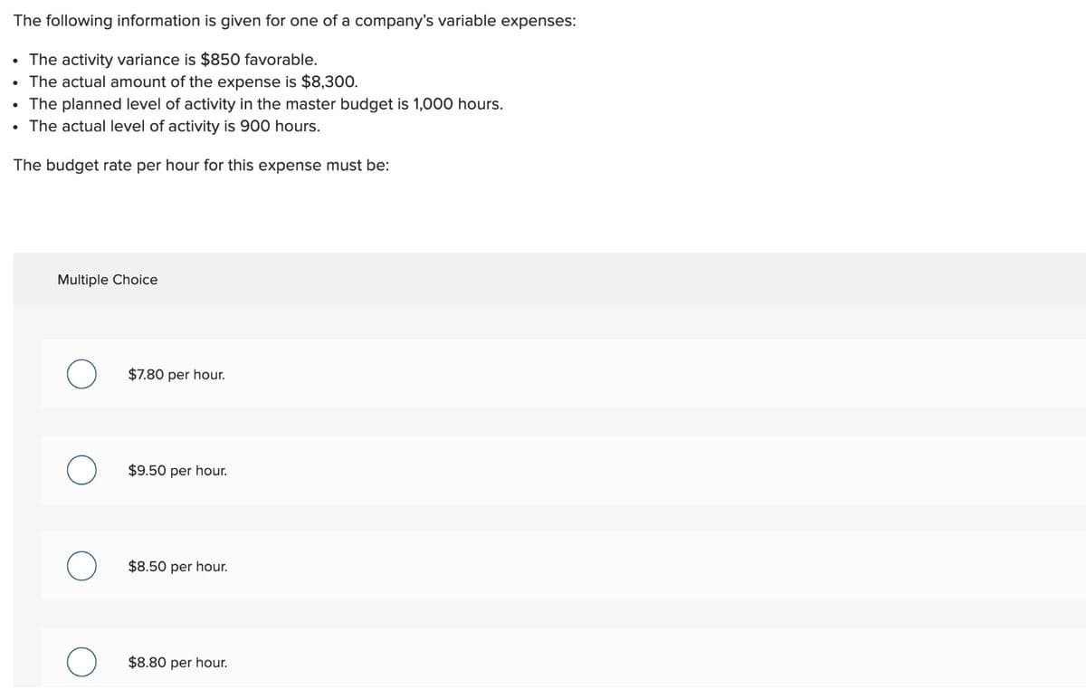 The following information is given for one of a company's variable expenses:
• The activity variance is $850 favorable.
The actual amount of the expense is $8,300.
The planned level of activity in the master budget is 1,000 hours.
The actual level of activity is 900 hours.
The budget rate per hour for this expense must be:
Multiple Choice
$7.80 per hour.
$9.50 per hour.
$8.50 per hour.
$8.80 per hour.
