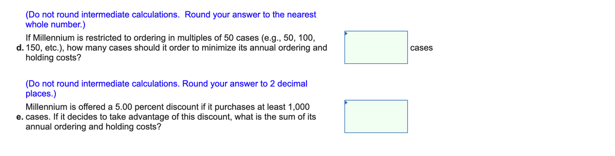 (Do not round intermediate calculations. Round your answer to the nearest
whole number.)
If Millennium is restricted to ordering in multiples of 50 cases (e.g., 50, 100,
d. 150, etc.), how many cases should it order to minimize its annual ordering and
holding costs?
cases
(Do not round intermediate calculations. Round your answer to 2 decimal
places.)
Millennium is offered a 5.00 percent discount if it purchases at least 1,000
e. cases. If it decides to take advantage of this discount, what is the sum of its
annual ordering and holding costs?
