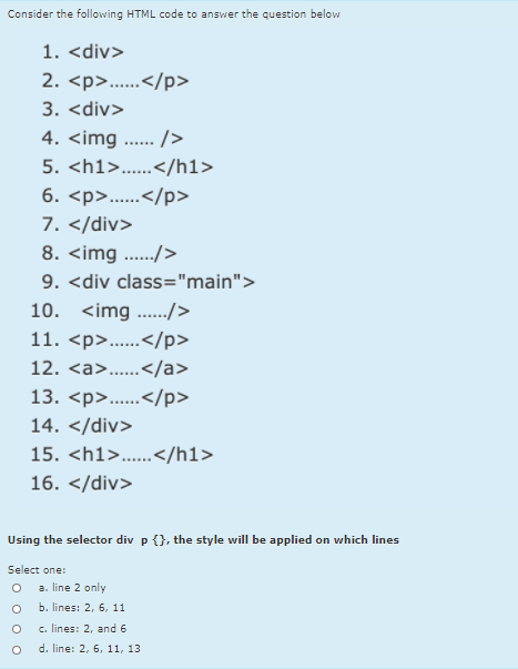 Consider the following HTML code to answer the question below
1. <div>
2. <p>..</p>
......
3. <div>
4. <img .... />
5. <h1>...</h1>
......
6. <p>..</p>
......
7. </div>
8. <img ../>
9. <div class="main">
10. <img .../>
11. <p>..</p>
......
12. <a>..</a>
......
13. <p>...</p>
......
14. </div>
15. <h1>..</h1>
16. </div>
Using the selector div p {}, the style will be applied on which lines
Select one:
a. line 2 only
b. lines: 2, 6, 11
c. lines: 2, and 6
d. line: 2, 6, 11, 13
