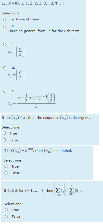 Let X= (0, 1, 1, 2, 2, 3, 3, ..). Then
Select one:
a. None of them
O b.
There no general formula for the nth term
O C.
d.
e.
-
1)"
2
If lim(x,) = x, then the sequence (x,) is divergent.
Select one:
O True
O False
If lim(x,) =5100, then (Xn) is bounded.
Select one:
O True
False
ra,eR for i= 1, ..., η, then Σ Σα
li =1
Select one:
O True
False
