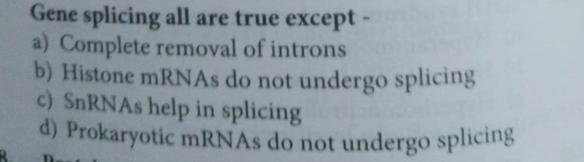 Gene splicing all are true except -
a) Complete removal of introns
b) Histone mRNAs do not undergo splicing
c) SnRNAs help in splicing
d) Prokaryotic mRNAs do not undergo splicing
