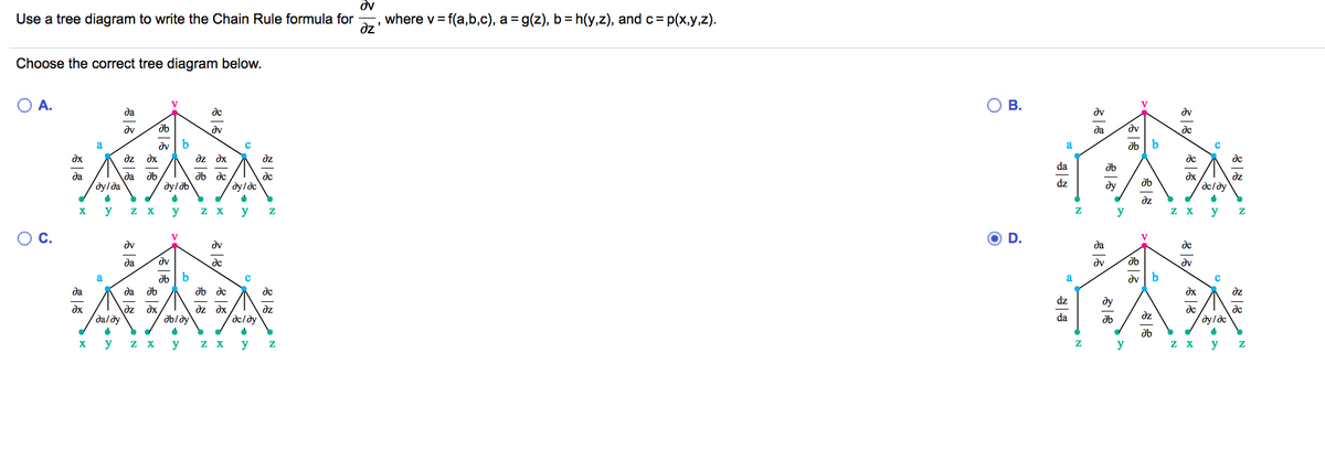 dv
Use a tree diagram to write the Chain Rule formula for
where v= f(a,b,c), a = g(z), b= h(y,z), and c= p(x,y,z).
dz
Choose the correct tree diagram below.
O A.
O B.
V
V
да
de
dv
dv
dv
dv
да
dc
b
dv
dz dx
a
a
dx
dz dx
dz
de
dc
da
ab dc
dz
dx
dc/dy
да
да
de
dylda
dy/ob
dy/dc
dz
ду
dz
X
y
y
z X
y
y
z X
y
OC.
O D.
V
V
dy
dv
да
de
да
dv
de
dv
dv
a
ab
a
dv
да
да
ab dc
dc
dx
dz
dz
ду
dz dx
dx
daldy
dz
dc/dy
dz
dx
dc
dc
ab/dy
da
ab
dz
ab
z X
y
Z X
y
z X
y
y
y
