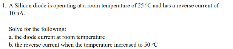 1. A Silicon diode is operating at a room temperature of 25 °C and has a reverse current of
10 nA.
Solve for the following:
a. the diode current at room temperature
b. the reverse current when the temperature increased to 50 °C
